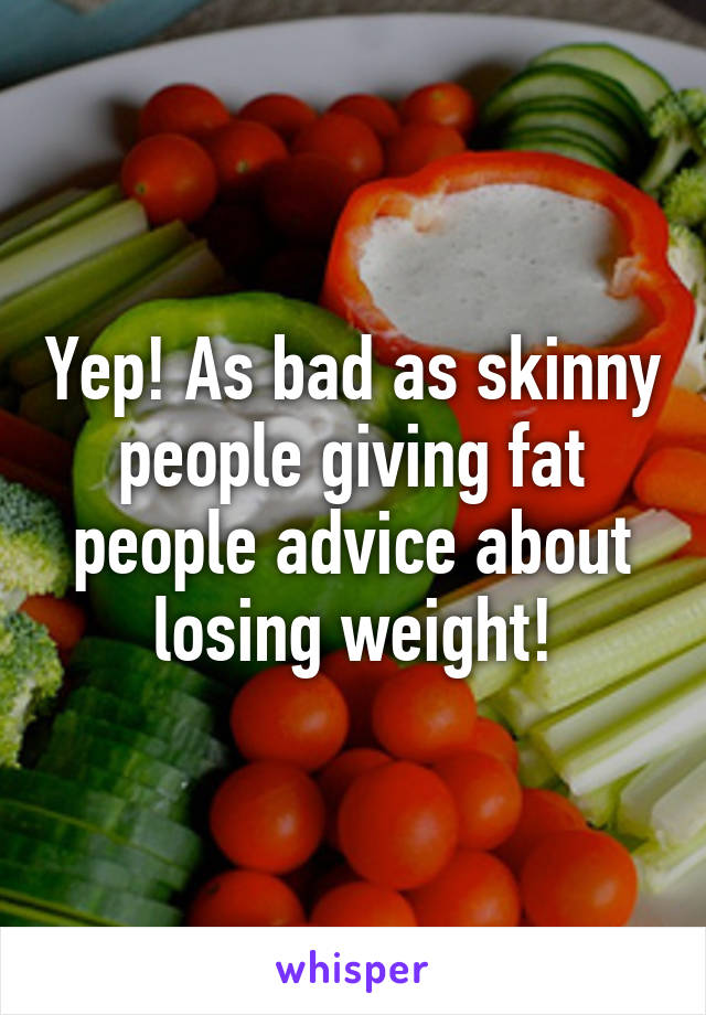 Yep! As bad as skinny people giving fat people advice about losing weight!