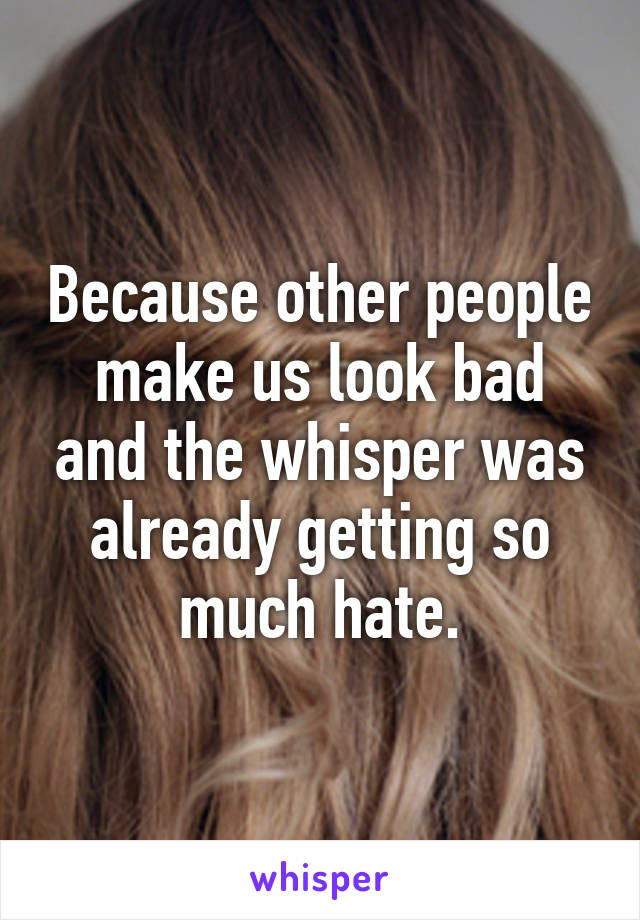 Because other people make us look bad and the whisper was already getting so much hate.