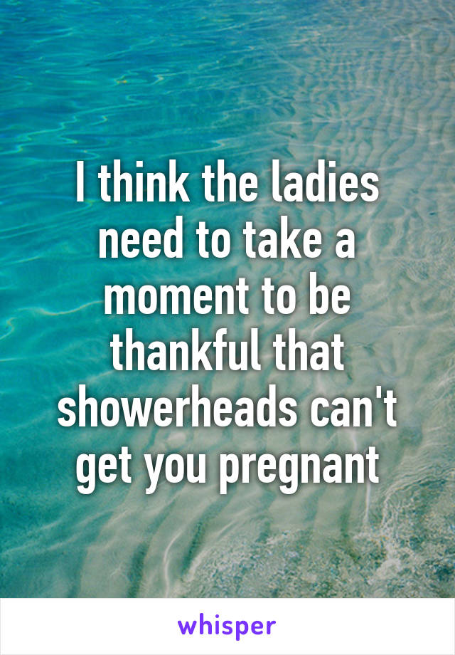 I think the ladies need to take a moment to be thankful that showerheads can't get you pregnant