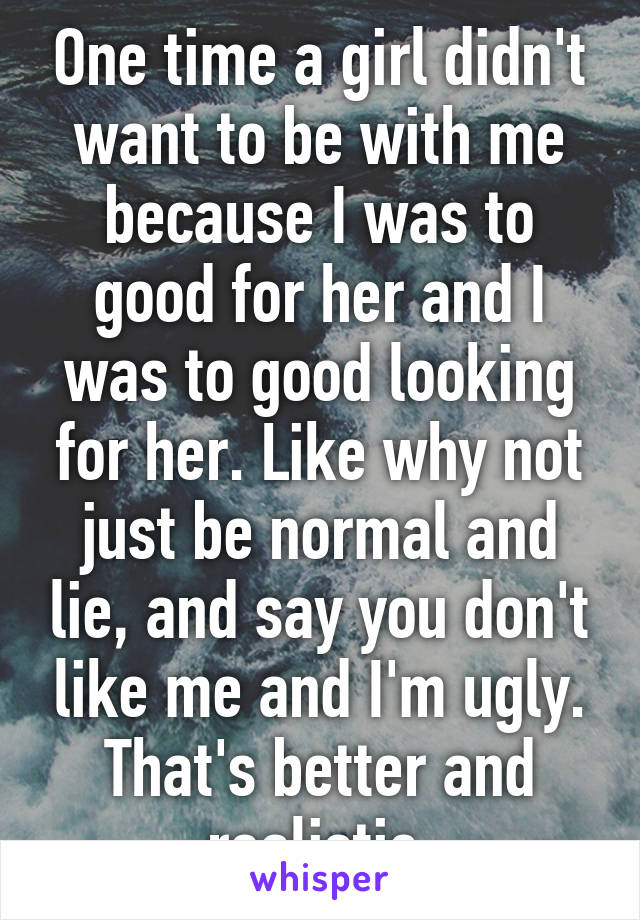 One time a girl didn't want to be with me because I was to good for her and I was to good looking for her. Like why not just be normal and lie, and say you don't like me and I'm ugly. That's better and realistic.