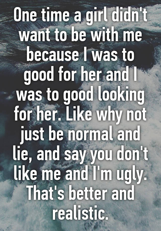 One time a girl didn't want to be with me because I was to good for her and I was to good looking for her. Like why not just be normal and lie, and say you don't like me and I'm ugly. That's better and realistic.