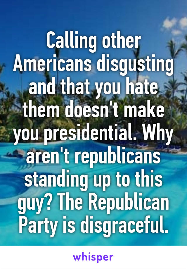 Calling other Americans disgusting and that you hate them doesn't make you presidential. Why aren't republicans standing up to this guy? The Republican Party is disgraceful.