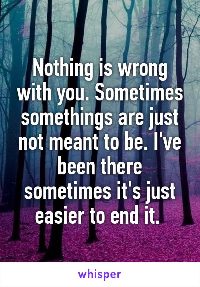 Nothing is wrong with you. Sometimes somethings are just not meant to be. I've been there sometimes it's just easier to end it. 