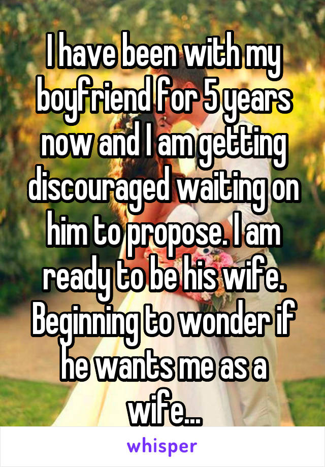 I have been with my boyfriend for 5 years now and I am getting discouraged waiting on him to propose. I am ready to be his wife. Beginning to wonder if he wants me as a wife...
