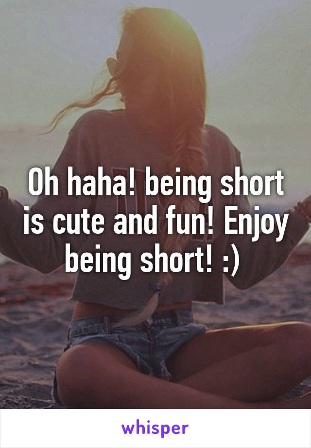 Oh haha! being short is cute and fun! Enjoy being short! :) 