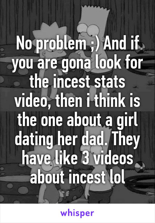 No problem ;) And if you are gona look for the incest stats video, then i think is the one about a girl dating her dad. They have like 3 videos about incest lol