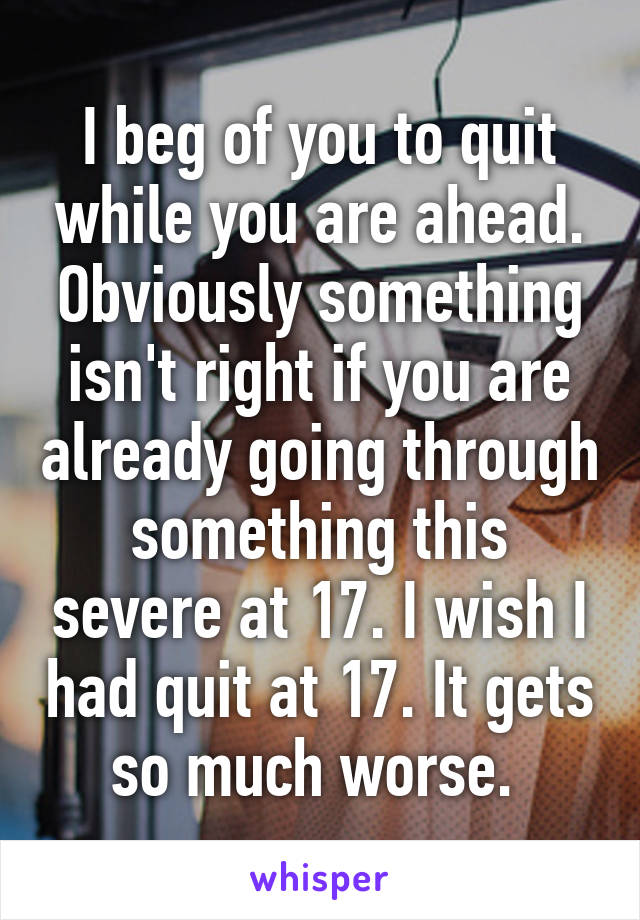 I beg of you to quit while you are ahead. Obviously something isn't right if you are already going through something this severe at 17. I wish I had quit at 17. It gets so much worse. 