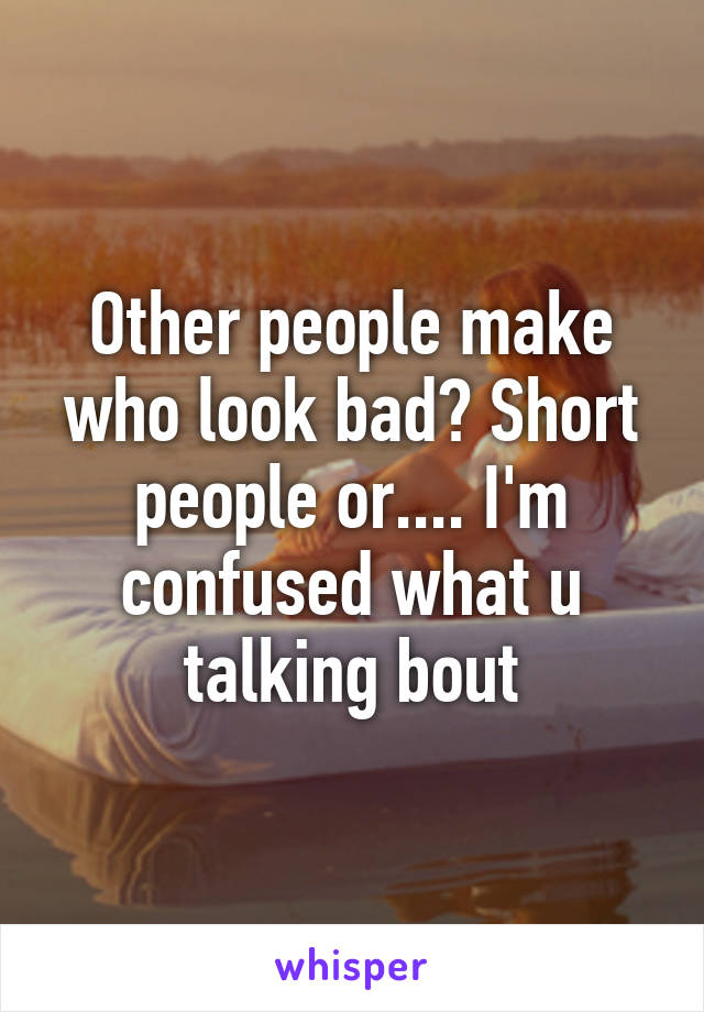 Other people make who look bad? Short people or.... I'm confused what u talking bout