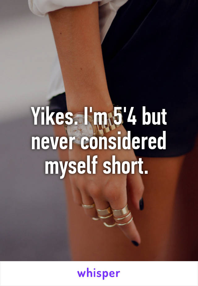 Yikes. I'm 5'4 but never considered myself short. 