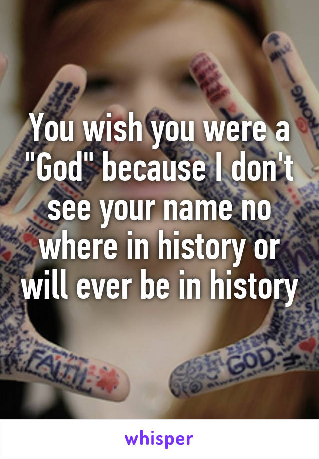 You wish you were a "God" because I don't see your name no where in history or will ever be in history 