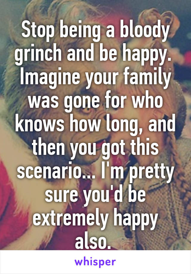 Stop being a bloody grinch and be happy. 
Imagine your family was gone for who knows how long, and then you got this scenario... I'm pretty sure you'd be extremely happy also. 