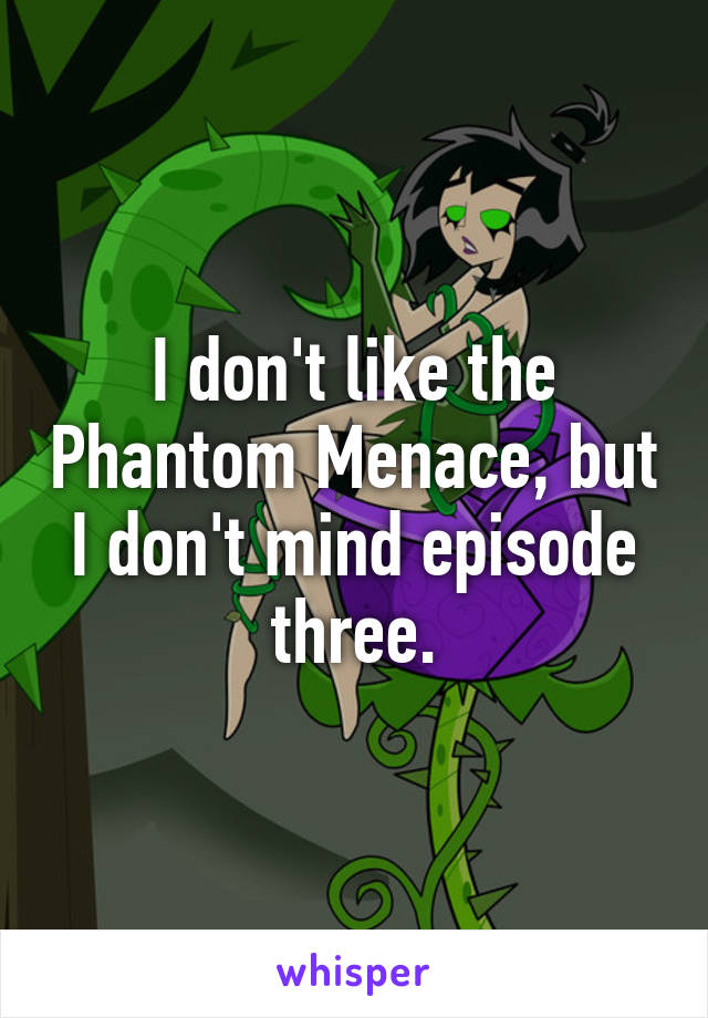 I don't like the Phantom Menace, but I don't mind episode three.