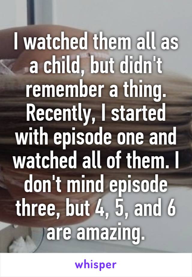 I watched them all as a child, but didn't remember a thing. Recently, I started with episode one and watched all of them. I don't mind episode three, but 4, 5, and 6 are amazing.