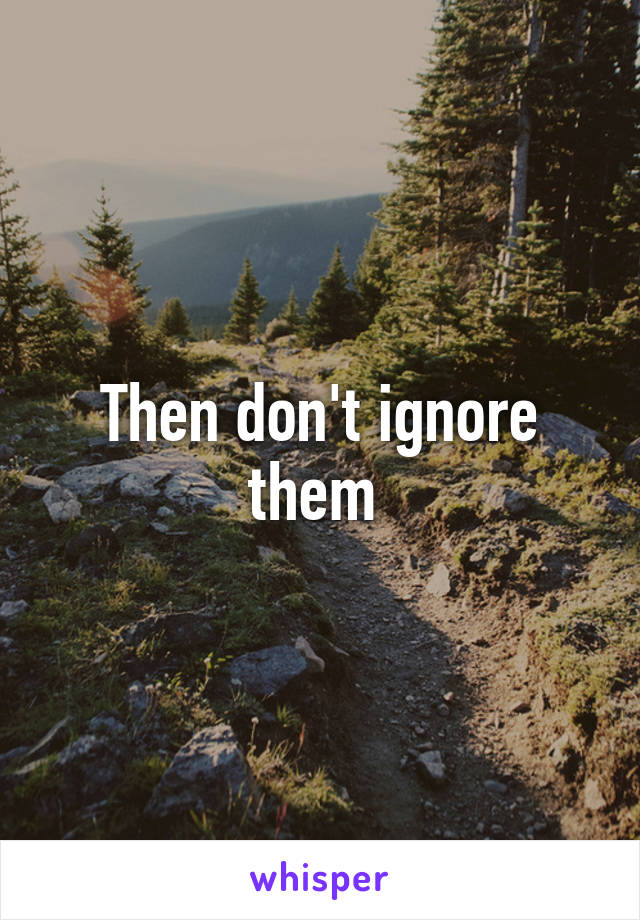 Then don't ignore them 