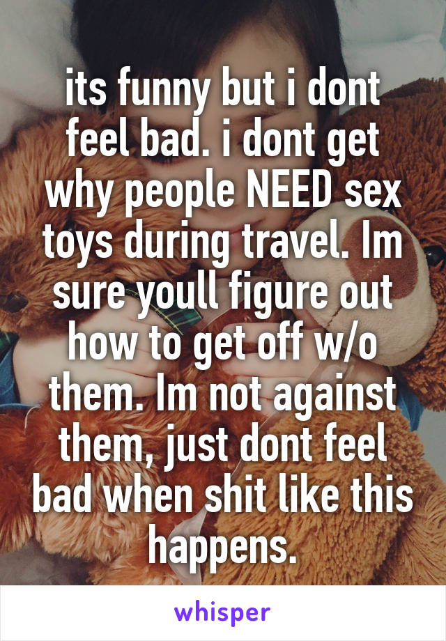 its funny but i dont feel bad. i dont get why people NEED sex toys during travel. Im sure youll figure out how to get off w/o them. Im not against them, just dont feel bad when shit like this happens.