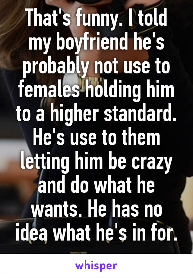 That's funny. I told my boyfriend he's probably not use to females holding him to a higher standard. He's use to them letting him be crazy and do what he wants. He has no idea what he's in for.
