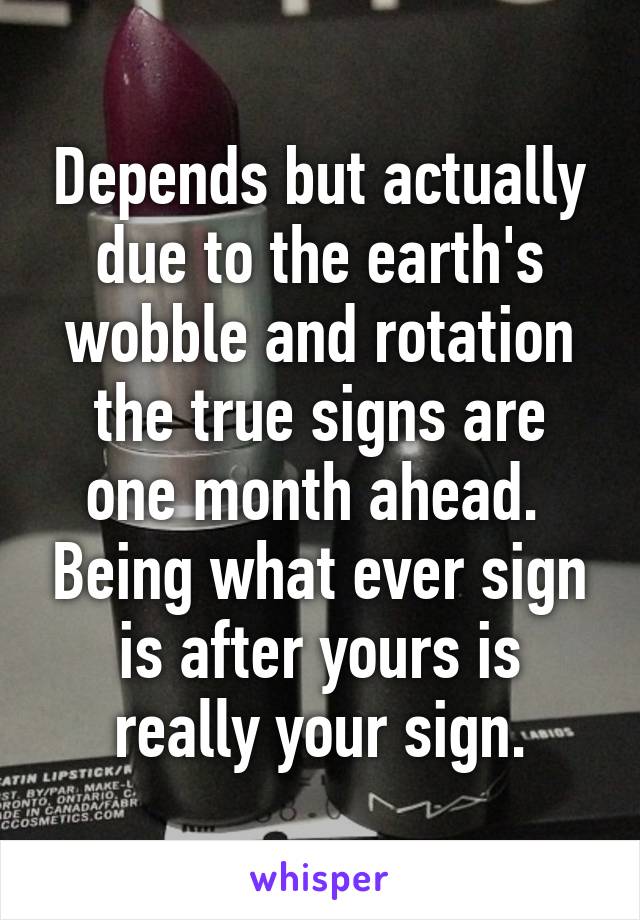 Depends but actually due to the earth's wobble and rotation the true signs are one month ahead.  Being what ever sign is after yours is really your sign.