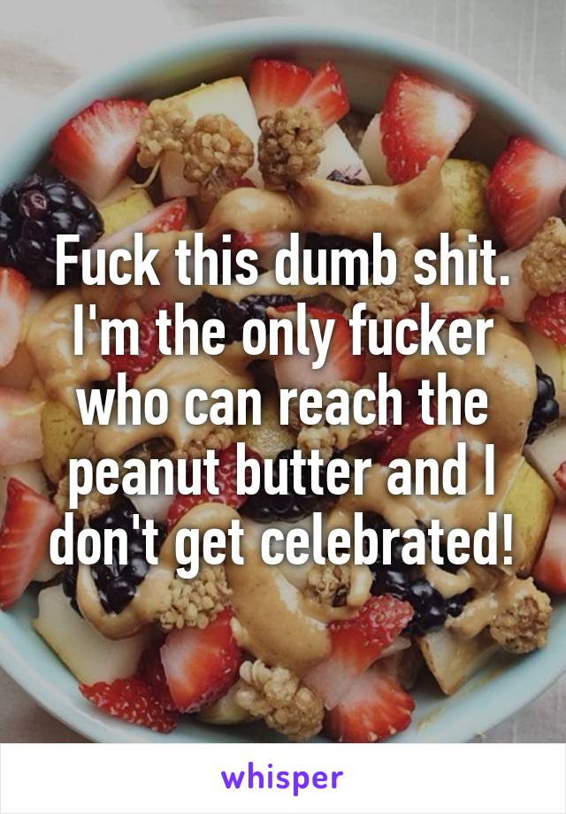 Fuck this dumb shit. I'm the only fucker who can reach the peanut butter and I don't get celebrated!