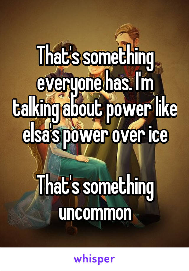 That's something everyone has. I'm talking about power like elsa's power over ice

That's something uncommon