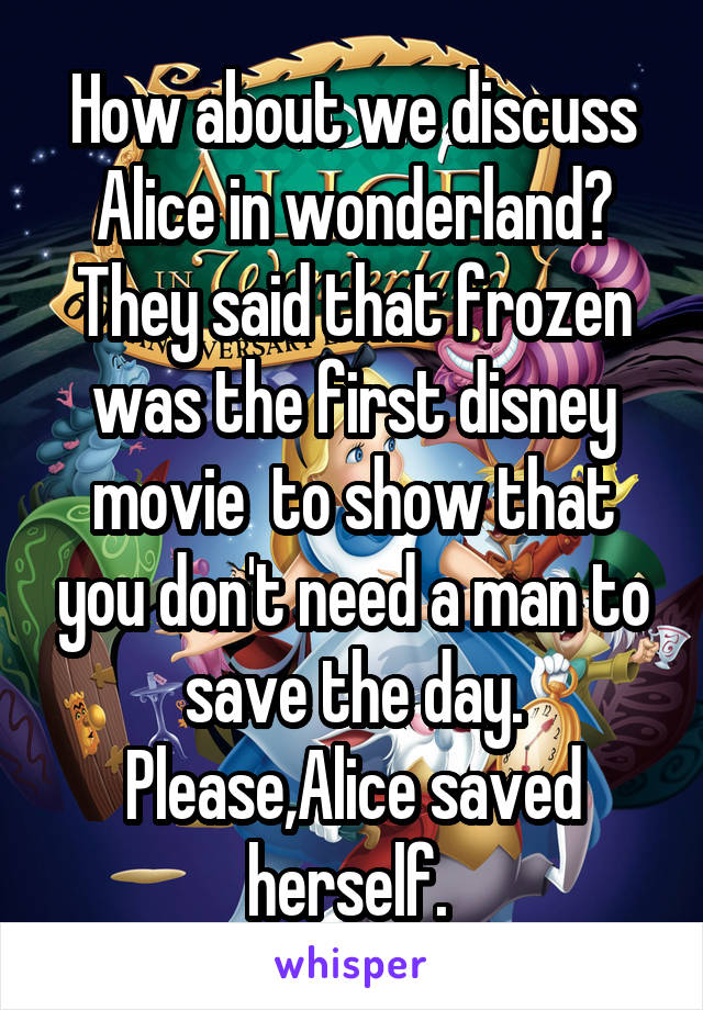 How about we discuss Alice in wonderland? They said that frozen was the first disney movie  to show that you don't need a man to save the day. Please,Alice saved herself. 