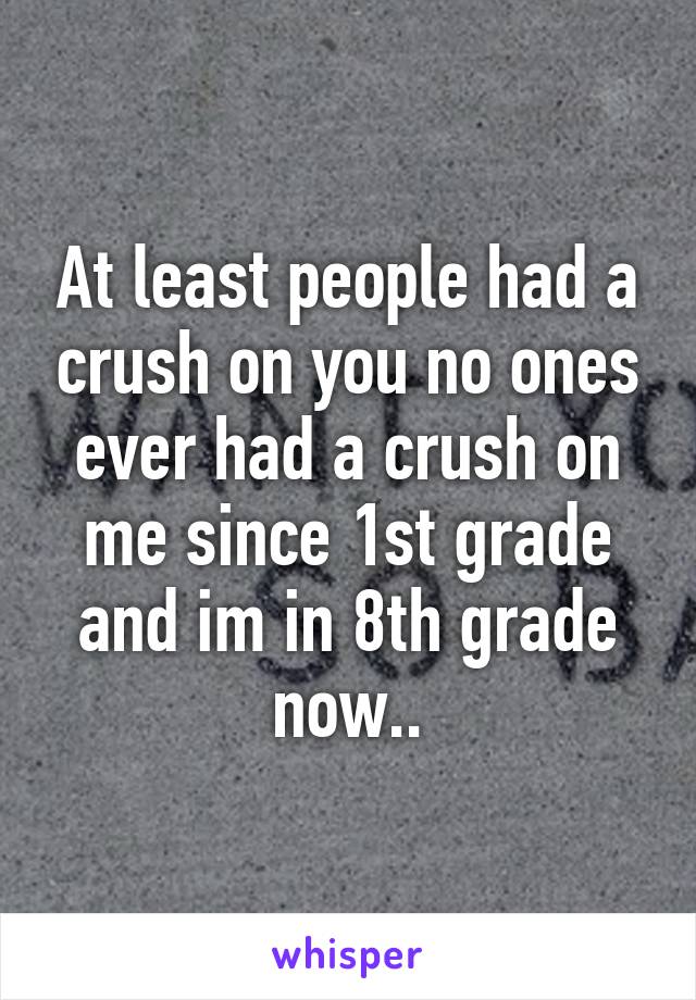 At least people had a crush on you no ones ever had a crush on me since 1st grade and im in 8th grade now..