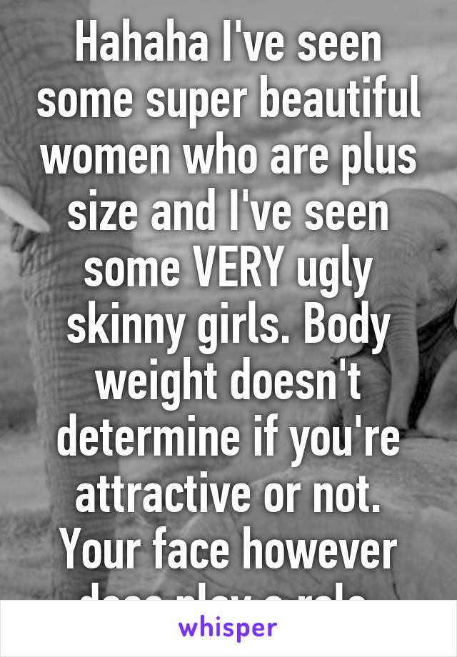 Hahaha I've seen some super beautiful women who are plus size and I've seen some VERY ugly skinny girls. Body weight doesn't determine if you're attractive or not. Your face however does play a role.