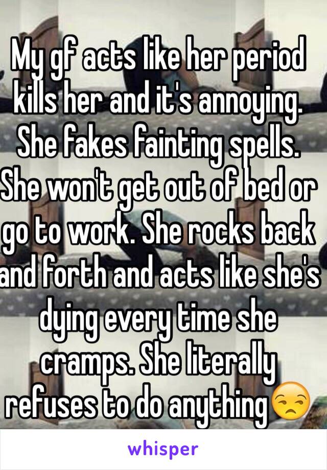 My gf acts like her period kills her and it's annoying. She fakes fainting spells. She won't get out of bed or go to work. She rocks back and forth and acts like she's dying every time she cramps. She literally refuses to do anything😒