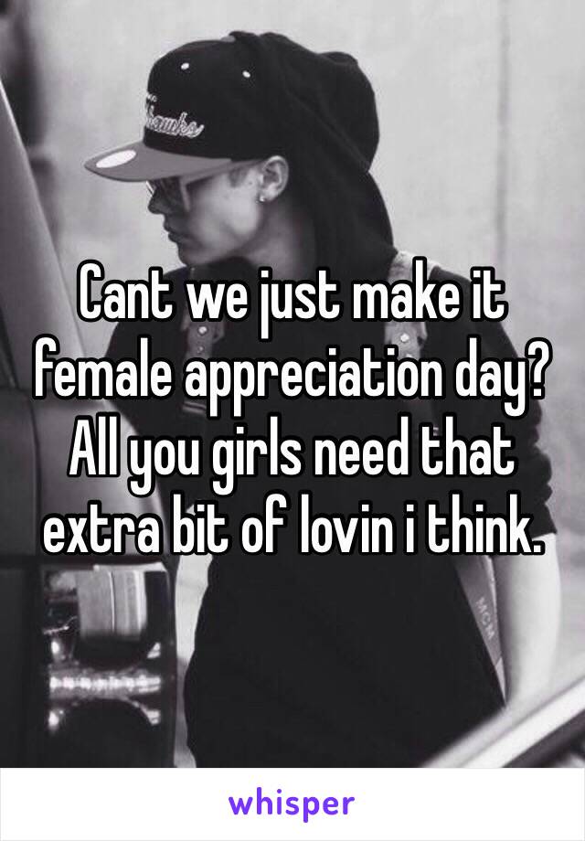 Cant we just make it female appreciation day? All you girls need that extra bit of lovin i think. 