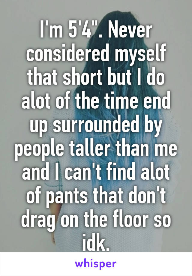 I'm 5'4". Never considered myself that short but I do alot of the time end up surrounded by people taller than me and I can't find alot of pants that don't drag on the floor so idk.