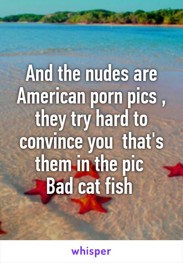 And the nudes are American porn pics , they try hard to convince you  that's them in the pic 
Bad cat fish 
