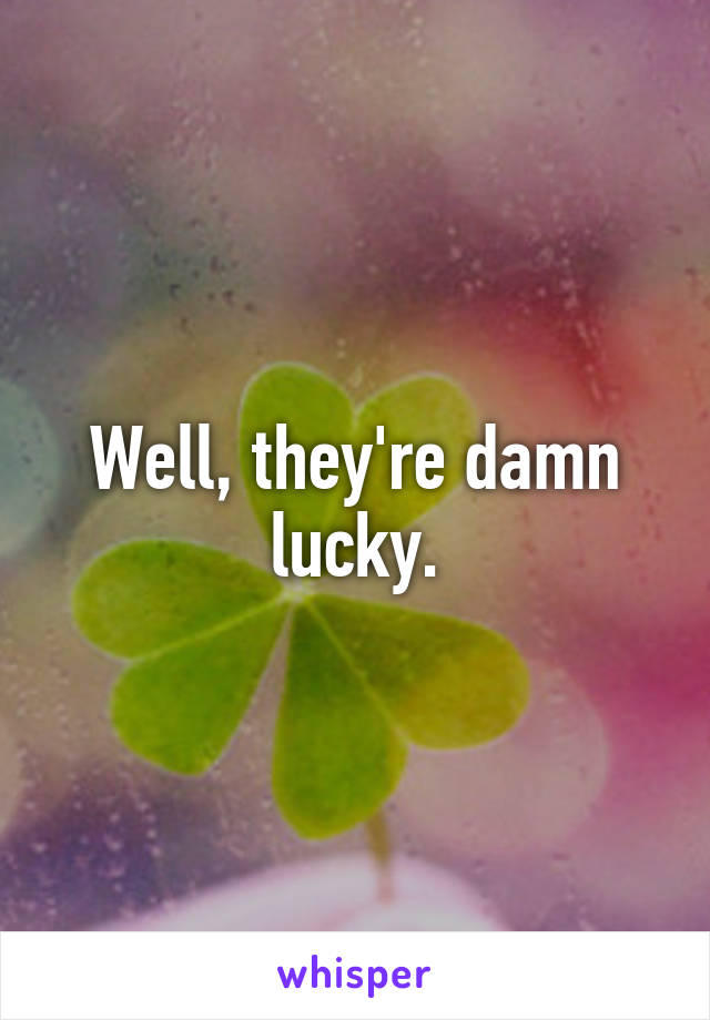 Well, they're damn lucky.