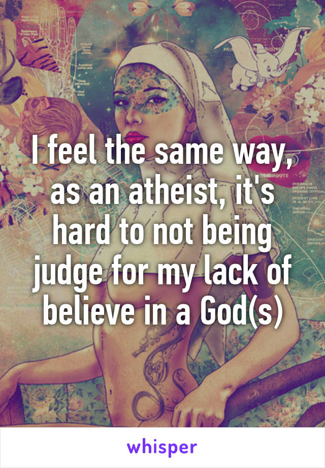 I feel the same way, as an atheist, it's hard to not being judge for my lack of believe in a God(s)