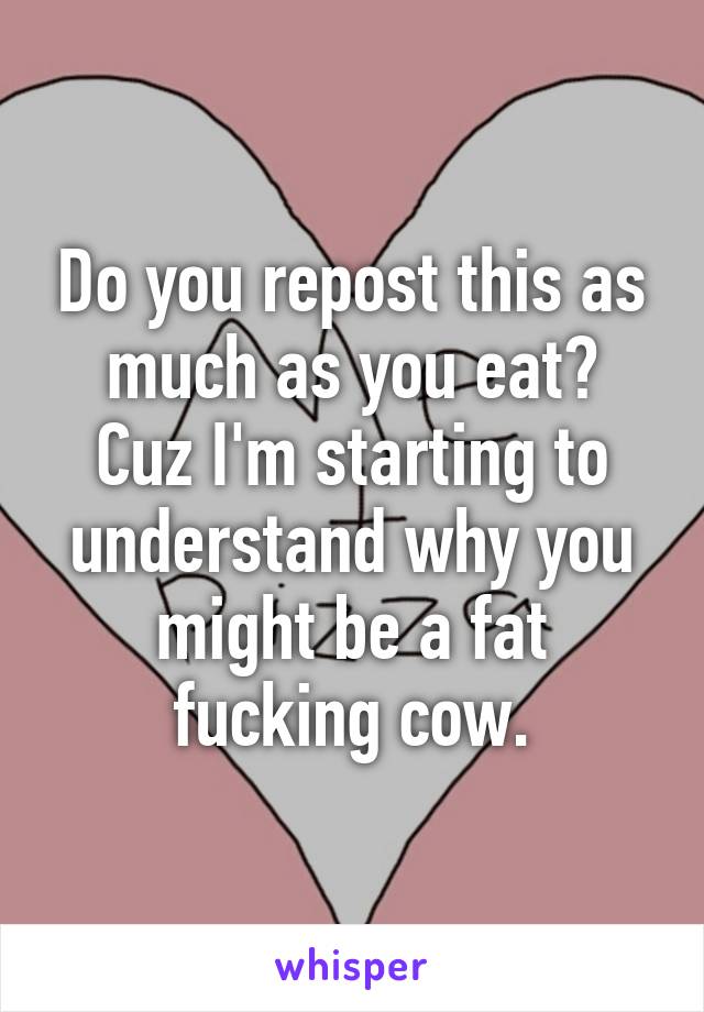 Do you repost this as much as you eat?
Cuz I'm starting to understand why you might be a fat fucking cow.