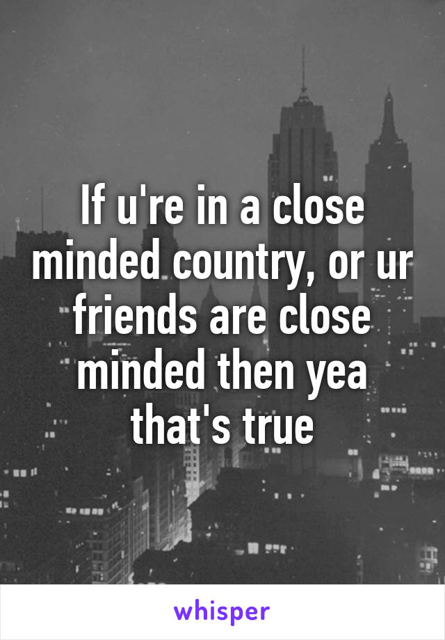 If u're in a close minded country, or ur friends are close minded then yea that's true