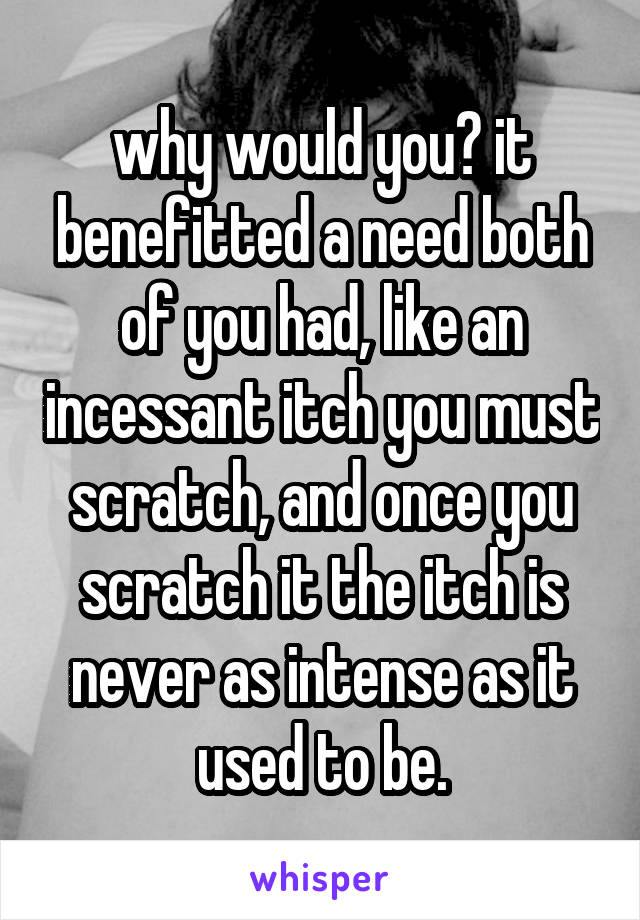 why would you? it benefitted a need both of you had, like an incessant itch you must scratch, and once you scratch it the itch is never as intense as it used to be.