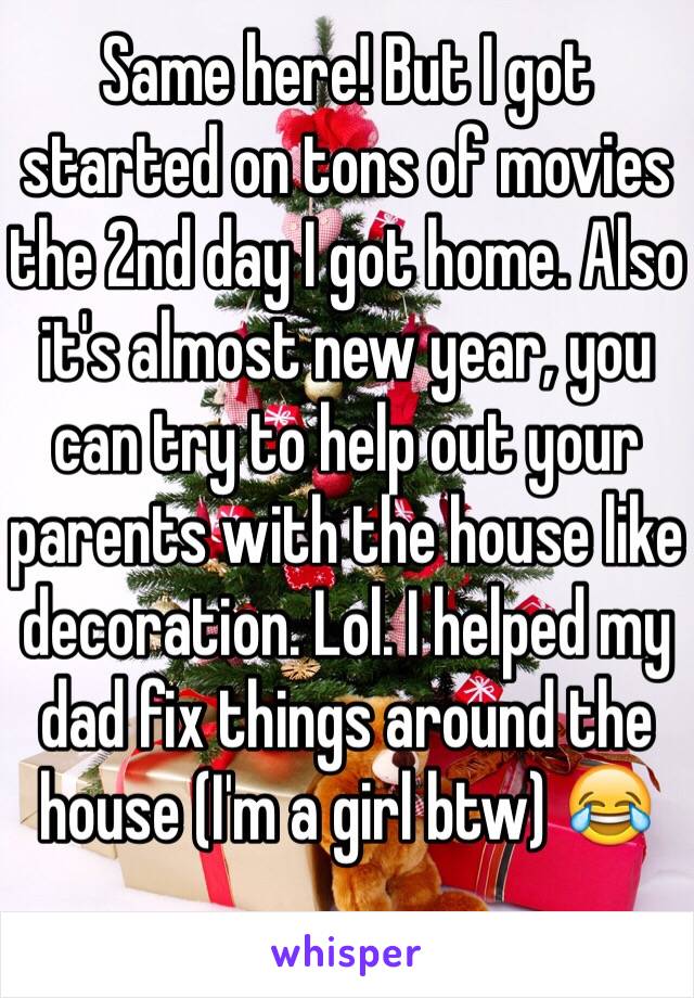 Same here! But I got started on tons of movies the 2nd day I got home. Also it's almost new year, you can try to help out your parents with the house like decoration. Lol. I helped my dad fix things around the house (I'm a girl btw) 😂