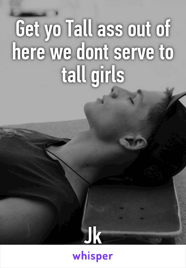 Get yo Tall ass out of here we dont serve to tall girls






Jk