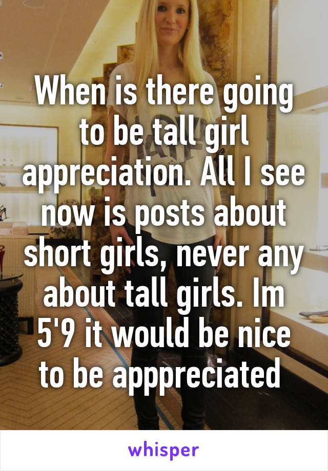 When is there going to be tall girl appreciation. All I see now is posts about short girls, never any about tall girls. Im 5'9 it would be nice to be apppreciated 