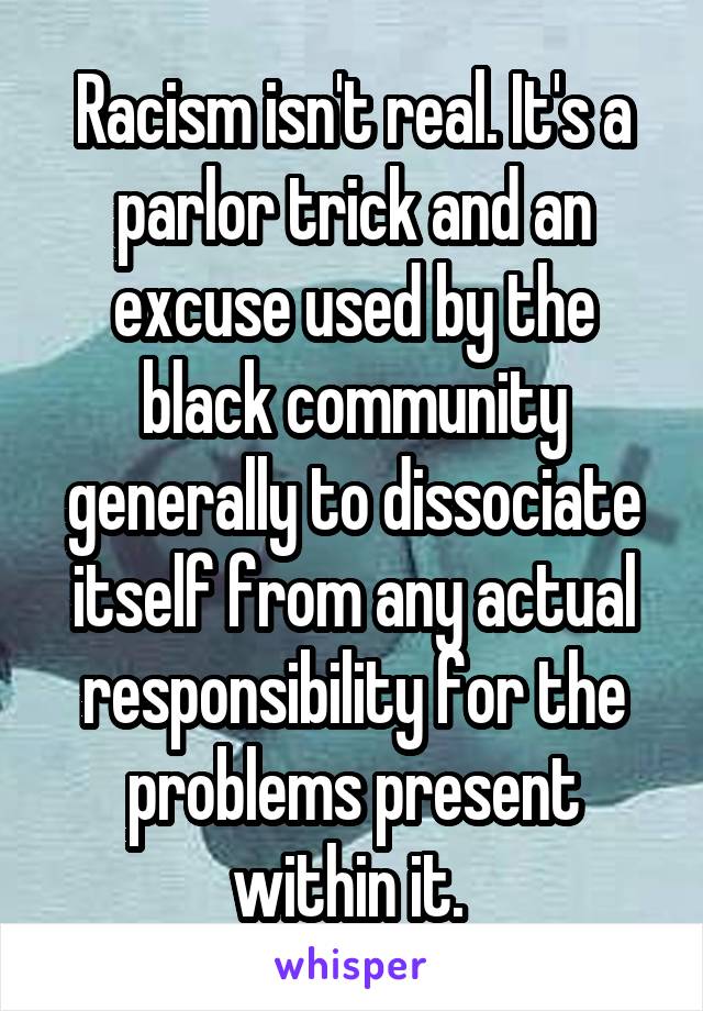 Racism isn't real. It's a parlor trick and an excuse used by the black community generally to dissociate itself from any actual responsibility for the problems present within it. 