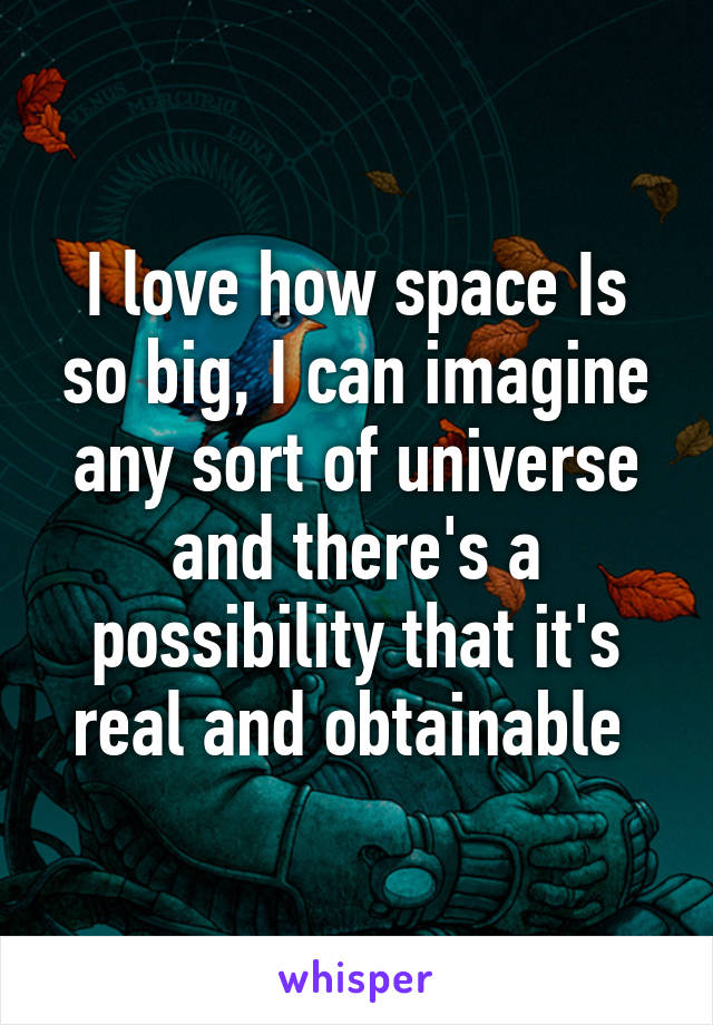 I love how space Is so big, I can imagine any sort of universe and there's a possibility that it's real and obtainable 
