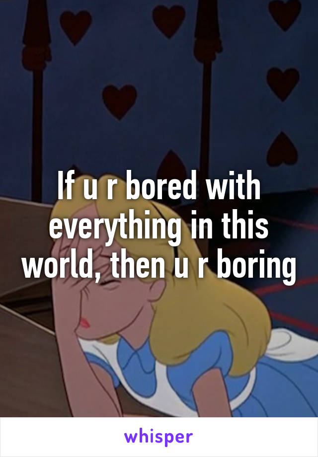 If u r bored with everything in this world, then u r boring
