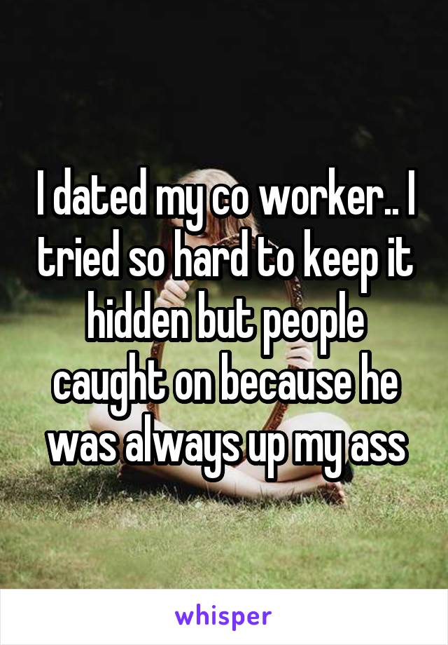 I dated my co worker.. I tried so hard to keep it hidden but people caught on because he was always up my ass