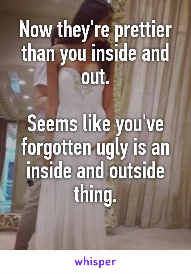 Now they're prettier than you inside and out.

Seems like you've forgotten ugly is an inside and outside thing.

