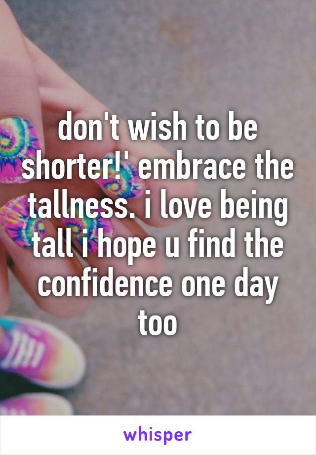 don't wish to be shorter!' embrace the tallness. i love being tall i hope u find the confidence one day too