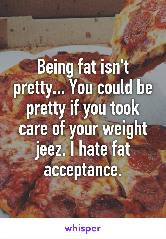 Being fat isn't pretty... You could be pretty if you took care of your weight jeez. I hate fat acceptance.