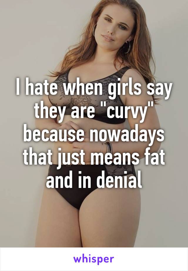 I hate when girls say they are "curvy" because nowadays that just means fat and in denial