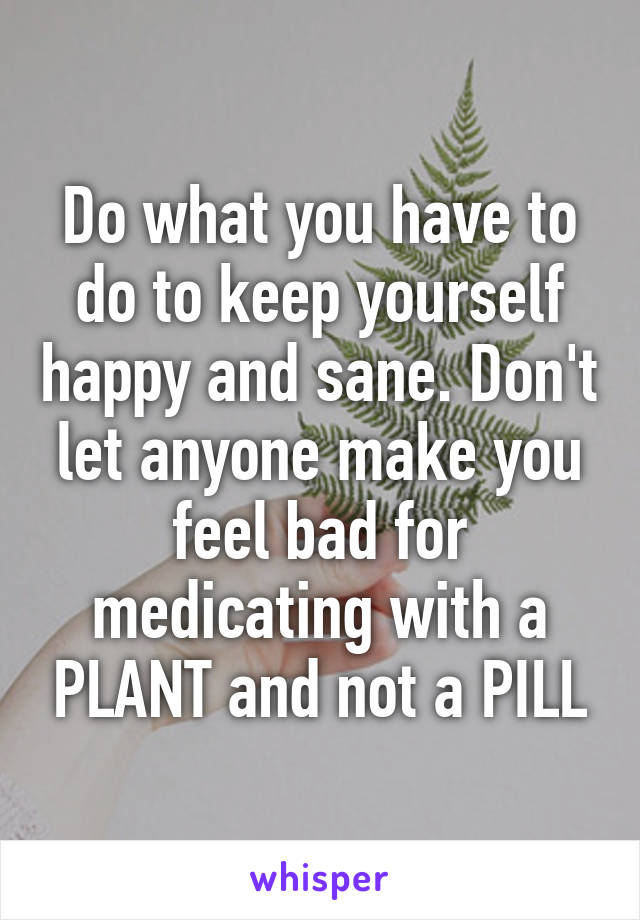 Do what you have to do to keep yourself happy and sane. Don't let anyone make you feel bad for medicating with a PLANT and not a PILL