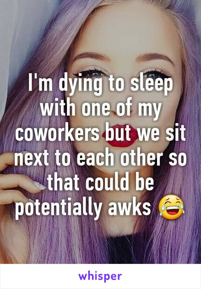 I'm dying to sleep with one of my coworkers but we sit next to each other so that could be potentially awks 😂