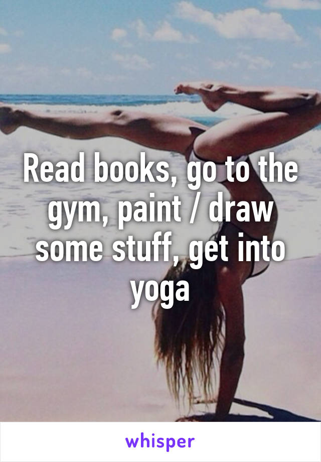Read books, go to the gym, paint / draw some stuff, get into yoga