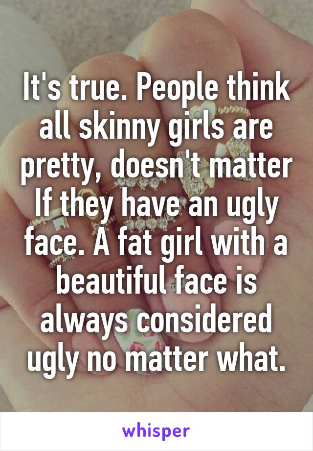 It's true. People think all skinny girls are pretty, doesn't matter If they have an ugly face. A fat girl with a beautiful face is always considered ugly no matter what.